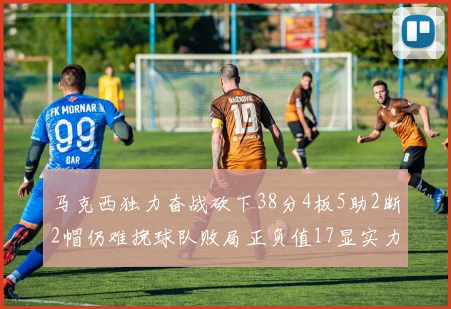 马克西独力奋战砍下38分4板5助2断2帽仍难挽球队败局正负值17显实力