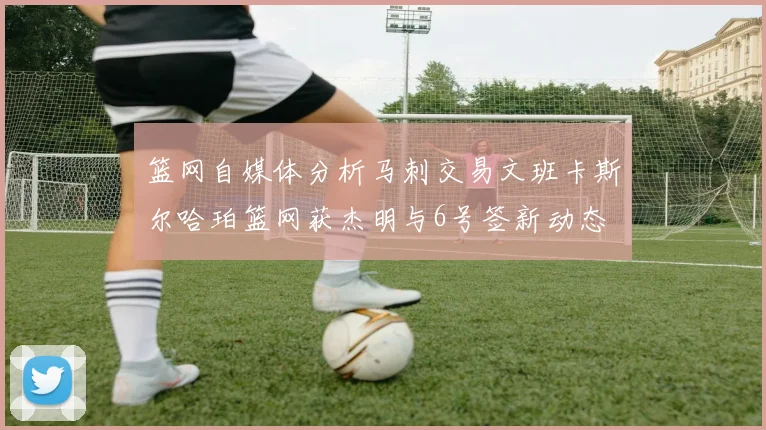 篮网自媒体分析马刺交易文班卡斯尔哈珀篮网获杰明与6号签新动态
