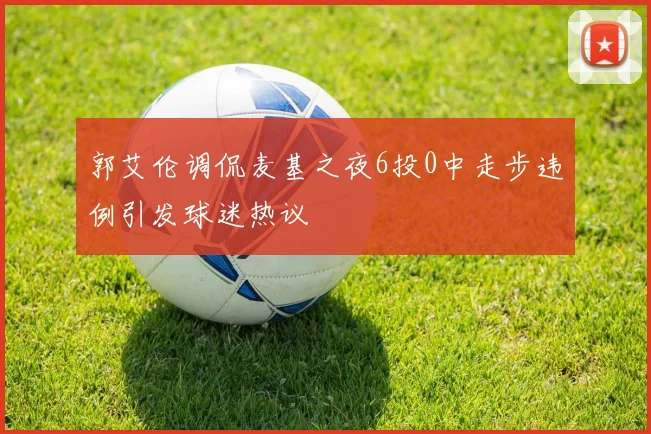 郭艾伦调侃麦基之夜6投0中走步违例引发球迷热议