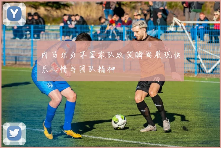 内马尔分享国家队欢笑瞬间展现快乐心情与团队精神