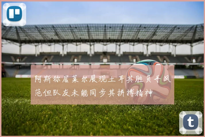 阿斯称居莱尔展现土耳其胜负手风范但队友未能同步其拼搏精神