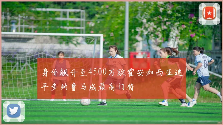 身价飙升至4500万欧霍安加西亚追平多纳鲁马成最高门将