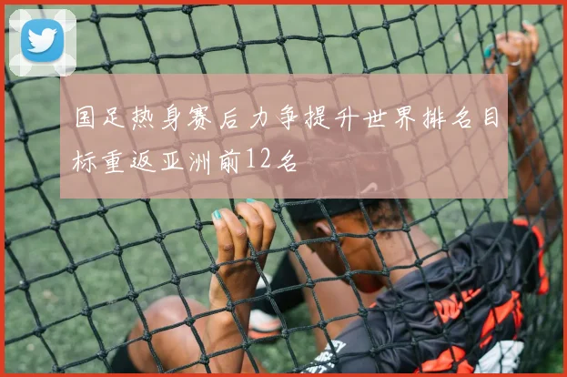 国足热身赛后力争提升世界排名目标重返亚洲前12名