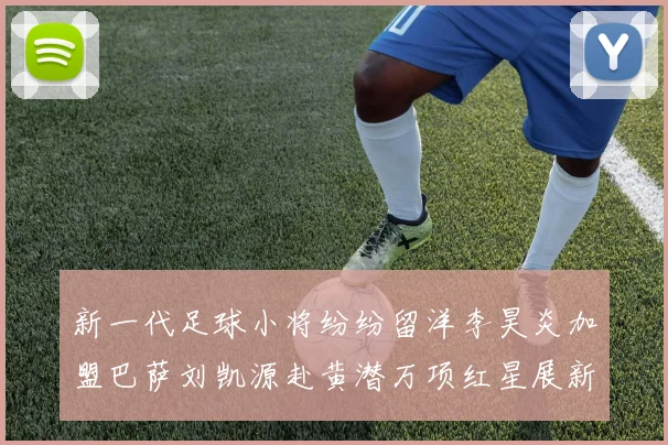 新一代足球小将纷纷留洋李昊炎加盟巴萨刘凯源赴黄潜万项红星展新希望