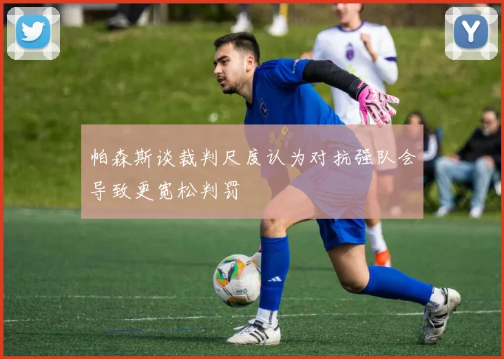 帕森斯谈裁判尺度认为对抗强队会导致更宽松判罚