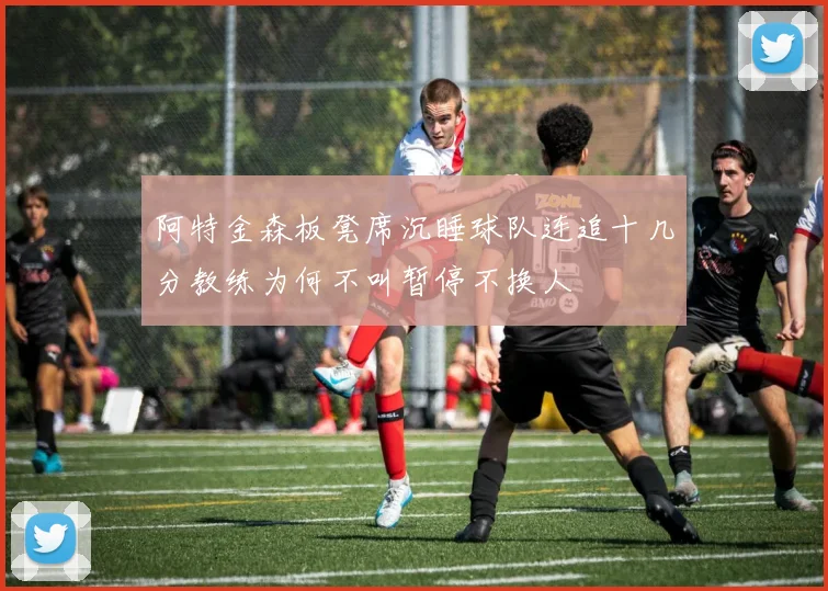 阿特金森板凳席沉睡球队连追十几分教练为何不叫暂停不换人