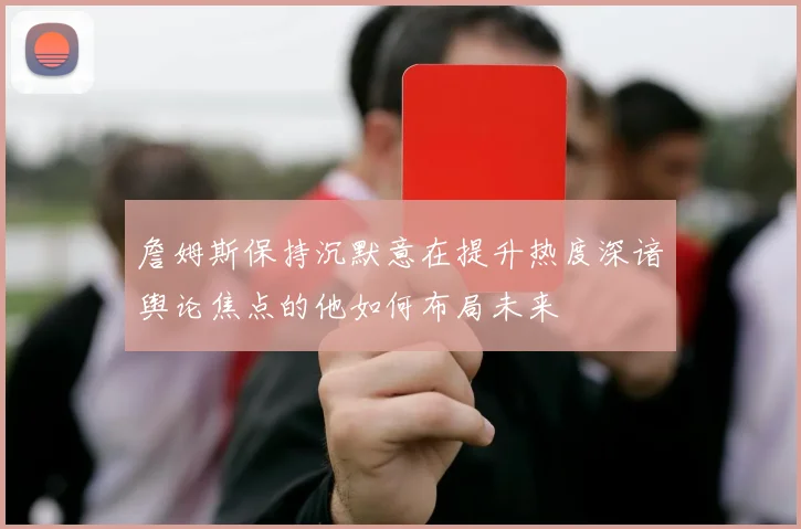 詹姆斯保持沉默意在提升热度深谙舆论焦点的他如何布局未来