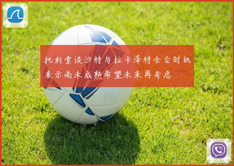 托利索谈沙特与拉卡泽特会合时机表示尚未成熟希望未来再考虑