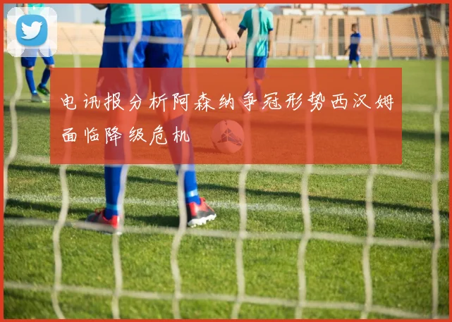 电讯报分析阿森纳争冠形势西汉姆面临降级危机
