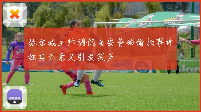 赫尔城主帅调侃南安普顿偷拍事件称其无意义引发笑声