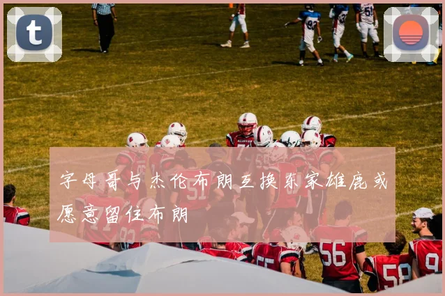 字母哥与杰伦布朗互换东家雄鹿或愿意留住布朗